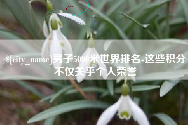 东至男子5000米世界排名-这些积分不仅关乎个人荣誉