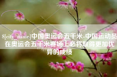 东至中国奥运会五千米-中国运动员在奥运会五千米赛场上必将取得更加优异的成绩