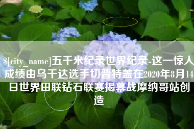 东至五千米纪录世界纪录-这一惊人成绩由乌干达选手切普特盖在2020年8月14日世界田联钻石联赛揭幕战摩纳哥站创造