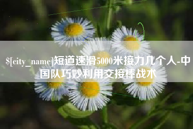东至短道速滑5000米接力几个人-中国队巧妙利用交接棒战术
