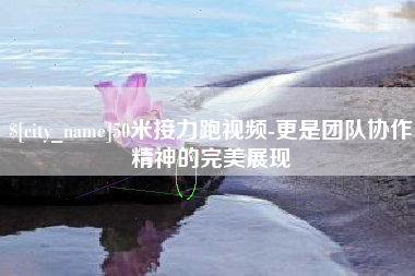 东至50米接力跑视频-更是团队协作精神的完美展现