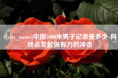 东至中国5000米男子记录是多少-向终点发起强有力的冲击