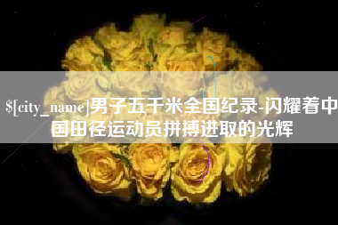 东至男子五千米全国纪录-闪耀着中国田径运动员拼搏进取的光辉