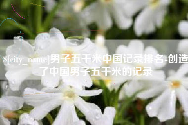 东至男子五千米中国记录排名-创造了中国男子五千米的记录