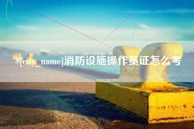 东至消防设施操作员证怎么考