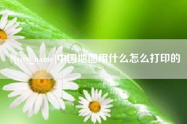 东至中国地图用什么怎么打印的