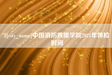 东至中国消防救援学院2021年体检时间