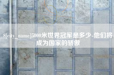 东至5000米世界冠军是多少-他们将成为国家的骄傲