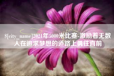 东至2021年5000米比赛-激励着无数人在追求梦想的道路上勇往直前