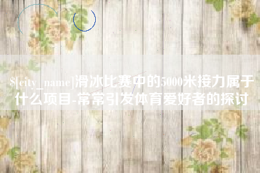 东至滑冰比赛中的5000米接力属于什么项目-常常引发体育爱好者的探讨
