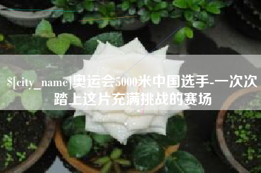 东至奥运会5000米中国选手-一次次踏上这片充满挑战的赛场