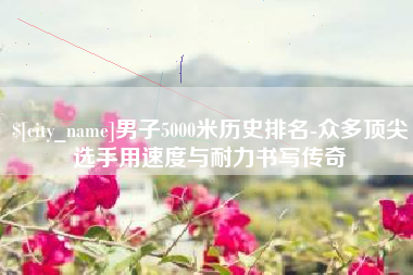 东至男子5000米历史排名-众多顶尖选手用速度与耐力书写传奇