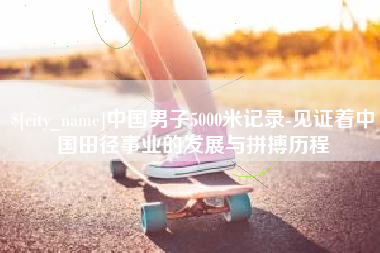 东至中国男子5000米记录-见证着中国田径事业的发展与拼搏历程